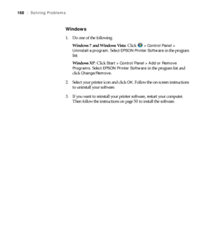 Page 188188
188|Solving Problems
Windows
1. Do one of the following:
Windows 7 and Windows Vista: Click   
> Control Panel > 
Uninstall a program
. Select EPSON Printer Software in the program 
list.
Windows XP: Click 
Start > Control Panel > Add or Remove 
Programs. 
Select EPSON Printer Software in the program list and 
click 
Change/Remove.
2. Select your printer icon and click 
OK. Follow the on-screen instructions 
to uninstall your software.
3. If you want to reinstall your printer software, restart your...