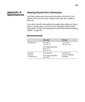 Page 189189
189
Clearing Stored Print Information
Your Epson printer stores various print information for the last 10 jobs 
printed, such as print job name, computer name, date, time, number of 
prints, etc.
If you wish to clear this information (for example, before selling your Epson 
printer to another party), you may do so by running the printer’s nozzle 
check pattern 10 times. See “Running the Nozzle Check and Head Cleaning 
Utilities” on page 148.
Environmental
OperationStorage
Temperature50 to 95 °F 
(10...