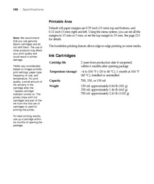 Page 198198
198|Specifications
Printable Area
Default roll paper margins are 0.59 inch (15 mm) top and bottom, and 
0.12 inch (3 mm) right and left. Using the menu system, you can set all the 
margins to 15 mm or 3 mm, or set the top margin to 35 mm. See page 213 
for details.
The borderless printing feature allows edge-to-edge printing on some media.
Ink Cartridges
Note: We recommend 
that you use genuine 
Epson cartridges and do 
not refill them. The use of 
other products may affect 
your print quality and...