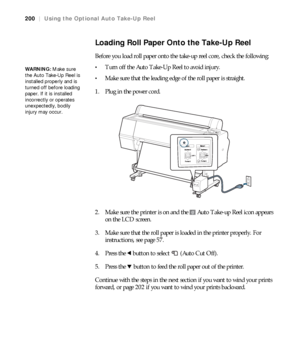 Page 200200
200|Using the Optional Auto Take-Up Reel
Loading Roll Paper Onto the Take-Up Reel
Before you load roll paper onto the take-up reel core, check the following:
Turn off the Auto Take-Up Reel to avoid injury.
Make sure that the leading edge of the roll paper is straight.
1. Plug in the power cord.
2. Make sure the printer is on and the   Auto Take-up Reel icon appears 
on the LCD screen.
3. Make sure that the roll paper is loaded in the printer properly. For 
instructions, see page 57.
4. Press the...