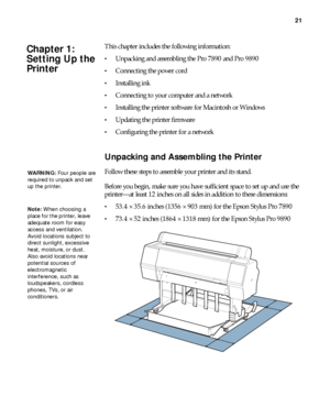 Page 2121
21
This chapter includes the following information:
Unpacking and assembling the Pro 7890 and Pro 9890
Connecting the power cord
Installing ink
Connecting to your computer and a network
Installing the printer software for Macintosh or Windows
Updating the printer firmware
Configuring the printer for a network
Unpacking and Assembling the Printer
Follow these steps to assemble your printer and its stand. 
Before you begin, make sure you have sufficient space to set up and use the 
printer—at least 12...