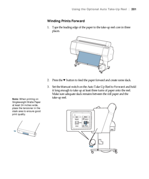 Page 201201
Using the Optional Auto Take-Up Reel|201
Winding Prints Forward
1. Tape the leading edge of the paper to the take-up reel core in three 
places.
2. Press the d button to feed the paper forward and create some slack.
3. Set the 
Manual switch on the Auto Take-Up Reel to Forward and hold 
it long enough to take up at least three turns of paper onto the reel. 
Make sure adequate slack remains between the roll paper and the 
take-up reel.
Note: When printing on 
Singleweight Matte Paper 
at least 24...