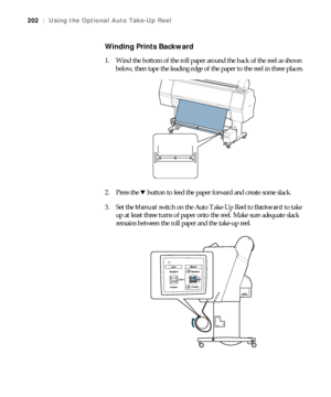 Page 202202
202|Using the Optional Auto Take-Up Reel
Winding Prints Backward
1. Wind the bottom of the roll paper around the back of the reel as shown 
below, then tape the leading edge of the paper to the reel in three places.
2. Press the d button to feed the paper forward and create some slack.
3. Set the 
Manual switch on the Auto Take-Up Reel to Backward to take 
up at least three turns of paper onto the reel. Make sure adequate slack 
remains between the roll paper and the take-up reel.
 