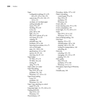 Page 220220
220|Index
Paper
configuration settings, 81 to 83, 
94 to 95, 125 to 128, 179
custom size, 87 to 90, 108, 117, 
120 to 121
cut sheet, see Cut sheet paper
cutting manually, 68
Epson, 55 to 57
handling, 55 to 83
icons, 212
jams, 185 to 186
light, 172, 211
Mac OS X options, 87 to 90
non-Epson, 81 to 83
ordering, 55
printable area, 198
problems, 183 to 186
removing from printer, 69 to 71
roll, see Roll paper
sizes, 191, 194 to 196
specifications, 191 to 198
suction, 82, 95, 126
trim lines, 68, 97, 119...