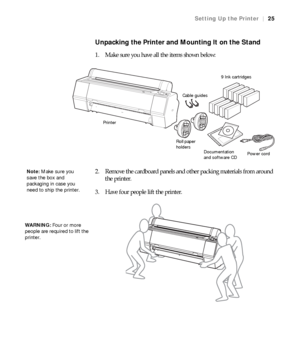 Page 2525
Setting Up the Printer|25
Unpacking the Printer and Mounting It on the Stand
1. Make sure you have all the items shown below:
2. Remove the cardboard panels and other packing materials from around 
the printer.
3. Have four people lift the printer.
Roll paper 
holders
Documentation 
and software CD
9 Ink cartridges
Power cord Cable guides
Printer
Note: Make sure you 
save the box and 
packaging in case you 
need to ship the printer.
WARNING: Four or more 
people are required to lift the 
printer. 
 