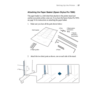 Page 2727
Setting Up the Printer|27
Attaching the Paper Basket (Epson Stylus Pro 7890)
The paper basket is a cloth sheet that attaches to the printer stand and 
catches your prints as they come out. If you have the Epson Stylus Pro 9890, 
see page 34 for instructions on attaching the paper basket. 
1. Make sure you have all the parts shown below:
2. Attach the two short posts as shown, one on each side of the stand.
2 Paper guides1 Square 
pole and 2 
round poles 2 Pins
Cloth basket
2 Posts2 Black plastic...