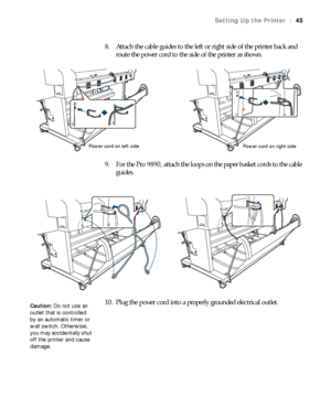 Page 4545
Setting Up the Printer|45
8. Attach the cable guides to the left or right side of the printer back and 
route the power cord to the side of the printer as shown.
9. For the Pro 9890, attach the loops on the paper basket cords to the cable 
guides.
10. Plug the power cord into a properly grounded electrical outlet.
Power cord on left side
Power cord on right side
Caution: Do not use an 
outlet that is controlled 
by an automatic timer or 
wall switch. Otherwise, 
you may accidentally shut 
off the...