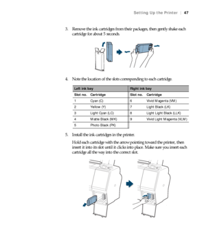 Page 4747
Setting Up the Printer|47
3. Remove the ink cartridges from their packages, then gently shake each 
cartridge for about 5 seconds.
4. Note the location of the slots corresponding to each cartridge.
5. Install the ink cartridges in the printer.
Hold each cartridge with the arrow pointing toward the printer, then 
insert it into its slot until it clicks into place. Make sure you insert each 
cartridge all the way into the correct slot.
Left ink bayRight ink bay
Slot no. Cartridge Slot no. Cartridge
1...