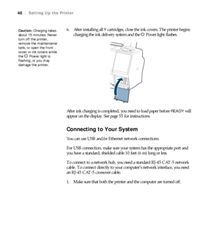 Page 4848
48|Setting Up the Printer
6. After installing all 9 cartridges, close the ink covers. The printer begins 
charging the ink delivery system and the PPower
 light flashes.
After ink charging is completed, you need to load paper before 
READY will 
appear on the display. See page 55 for instructions. 
Connecting to Your System
You can use USB and/or Ethernet network connections.
For USB connection, make sure your system has the appropriate port and 
you have a standard, shielded cable 10 feet (6 m) long...