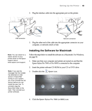 Page 4949
Setting Up the Printer|49
2. Plug the interface cable into the appropriate port on the printer.
3. Plug the other end of the cable into the appropriate connector on your 
computer, or network switch or hub.
Installing the Software for Macintosh
Follow the steps below to install the software on a Macintosh. For Windows, 
see page 50.
1. Make sure that your computer and printer are turned on and that the 
Epson Stylus Pro 7890 or Pro 9890 is connected to the computer.
2. Insert the printer software...