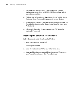 Page 5050
50|Setting Up the Printer
5. Follow the on-screen instructions to install the printer software 
(including the printer driver and EPSON LFP Remote Panel utility) 
and register your printer.
6. Click the 
User’s Guide icon to place links to the User’s Guide, Network 
Guide, and Epson Professional Imaging website on your desktop.
7. If connecting to a network, click the 
Ethernet Utility icon to install the 
EpsonNet Configuration utility (located in the EpsonNet folder under 
Applications).
8. When...