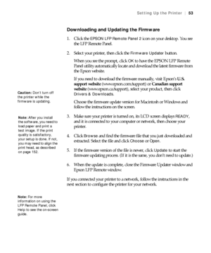 Page 5353
Setting Up the Printer|53
Downloading and Updating the Firmware
1. Click the EPSON LFP Remote Panel 2 icon on your desktop. You see 
the LFP Remote Panel.
2. Select your printer, then click the 
Firmware Updater button.
When you see the prompt, click 
OK to have the EPSON LFP Remote 
Panel utility automatically locate and download the latest firmware from 
the Epson website.
If you need to download the firmware manually, visit Epson’s U.S. 
support website (www.epson.com/support) or Canadian support...