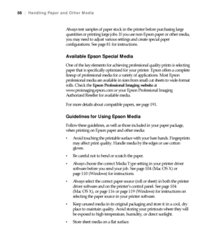 Page 5656
56|Handling Paper and Other Media
Always test samples of paper stock in the printer before purchasing large 
quantities or printing large jobs. If you use non-Epson paper or other media, 
you may need to adjust various settings and create special paper 
configurations. See page 81 for instructions.
Available Epson Special Media
One of the key elements for achieving professional quality prints is selecting 
paper that is specifically optimized for your printer. Epson offers a complete 
lineup of...