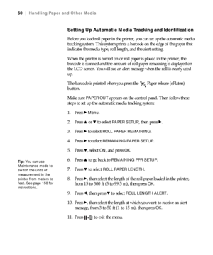 Page 6060
60|Handling Paper and Other Media
Setting Up Automatic Media Tracking and Identification
Before you load roll paper in the printer, you can set up the automatic media 
tracking system. This system prints a barcode on the edge of the paper that 
indicates the media type, roll length, and the alert setting.
When the printer is turned on or roll paper is placed in the printer, the 
barcode is scanned and the amount of roll paper remaining is displayed on 
the LCD screen. You will see an alert message...