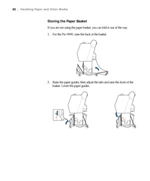 Page 8080
80|Handling Paper and Other Media
Storing the Paper Basket
If you are not using the paper basket, you can fold it out of the way.
1. For the Pro 9890, raise the back of the basket.
2. Raise the paper guides, then adjust the tabs and raise the front of the 
basket. Lower the paper guides.
 