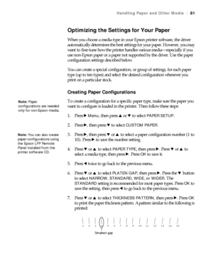 Page 8181
Handling Paper and Other Media|81
Optimizing the Settings for Your Paper
When you choose a media type in your Epson printer software, the driver 
automatically determines the best settings for your paper. However, you may 
want to fine-tune how the printer handles various media—especially if you 
use non-Epson paper or a paper not supported by the driver. Use the paper 
configuration settings described below.
You can create a special configuration, or group of settings, for each paper 
type (up to ten...