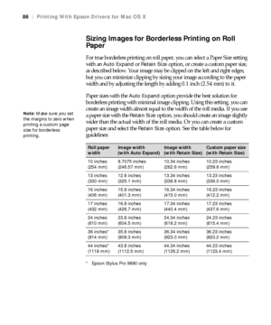 Page 8686
86|Printing With Epson Drivers for Mac OS X
Sizing Images for Borderless Printing on Roll 
Paper
For true borderless printing on roll paper, you can select a Paper Size setting 
with an 
Auto Expand or Retain Size option, or create a custom paper size, 
as described below. Your image may be clipped on the left and right edges, 
but you can minimize clipping by sizing your image according to the paper 
width and by adjusting the length by adding 0.1 inch (2.54 mm) to it. 
Paper sizes with the 
Auto...