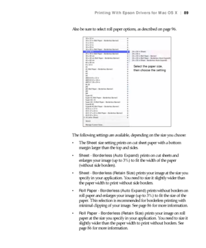 Page 8989
Printing With Epson Drivers for Mac OS X|89
Also be sure to select roll paper options, as described on page 96.
The following settings are available, depending on the size you choose:
The Sheet size setting prints on cut sheet paper with a bottom 
margin larger than the top and sides.
 Sheet - Borderless (Auto Expand) prints on cut sheets and 
enlarges your image (up to 3%) to fit the width of the paper 
(without side borders). 
 Sheet - Borderless (Retain Size) prints your image at the size you...