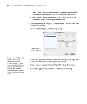 Page 9090
90|Printing With Epson Drivers for Mac OS X
 Roll Paper - Banner 
prints a series of continuous images without 
any margin space between them, but with normal side borders.
 Roll Paper - Borderless Banner prints a series of continuous 
borderless images without space between them. 
5. If you are printing on roll paper, choose 
Manage Custom Sizes from 
the 
Paper Size menu.
(If you are printing on a cut sheet, skip to step 6.)
Click the
 + (plus sign), double-click Untitled and give your paper size a...