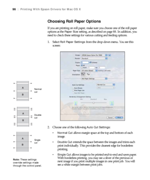 Page 9696
96|Printing With Epson Drivers for Mac OS X
Choosing Roll Paper Options
If you are printing on roll paper, make sure you choose one of the roll paper 
options as the 
Paper Size setting, as described on page 88. In addition, you 
need to check these settings for various cutting and feeding options.
1. Select 
Roll Paper Settings from the drop-down menu. You see this 
screen:
2. Choose one of the following 
Auto Cut Settings:
 allows margin space at the top and bottom of each 
image.
 Double Cut...