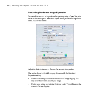 Page 9898
98|Printing With Epson Drivers for Mac OS X
Controlling Borderless Image Expansion
To control the amount of expansion when printing using a Paper Size with 
the 
Auto Expand option, select Roll Paper Settings from the drop-down 
menu. You see this screen:
Adjust the slider to increase or decrease the amount of expansion.
The widths shown in the table on page 86 work with the 
Standard 
Expansion setting. 
Use the Min setting to minimize the amount of image clipping. You 
may see a white border around...