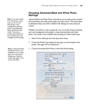 Page 9999
Printing With Epson Drivers for Mac OS X|99
Choosing Advanced Black and White Photo 
Settings
Advanced Black and White Photo mode allows you to easily produce neutral 
and toned black-and-white prints using your Epson driver. This mode offers 
an alternative black and white workflow with settings for more advanced 
control.
Whether your photo is color or grayscale, you can use this unique screening 
and color management technology to create stunning black-and-white 
prints. This mode is only available...
