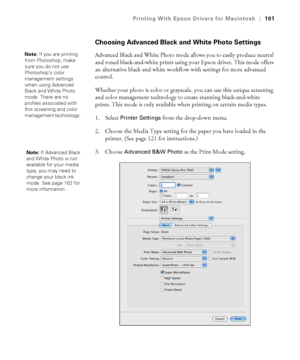 Page 101101
Printing With Epson Drivers for Macintosh|101
Choosing Advanced Black and White Photo Settings
Advanced Black and White Photo mode allows you to easily produce neutral 
and toned black-and-white prints using your Epson driver. This mode offers 
an alternative black and white workflow with settings for more advanced 
control.
Whether your photo is color or grayscale, you can use this unique screening 
and color management technology to create stunning black-and-white 
prints. This mode is only...