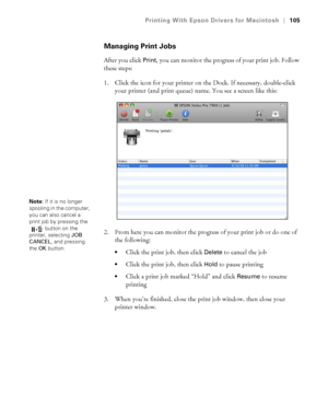 Page 105105
Printing With Epson Drivers for Macintosh|105
Managing Print Jobs
After you click Print, you can monitor the progress of your print job. Follow 
these steps:
1. Click the icon for your printer on the Dock. If necessary, double-click 
your printer (and print queue) name. You see a screen like this:
2. From here you can monitor the progress of your print job or do one of 
the following:
Click the print job, then click Delete to cancel the job
Click the print job, then click Hold to pause printing
Click...