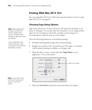 Page 106106
106|Printing With Epson Drivers for Macintosh
Printing With Mac OS X 10.4
If you’re using Mac OS X 10.4, follow the instructions below. If you’re using 
Mac OS X 10. 5, see page 89.
Choosing Page Setup Options
Page Setup options let you choose from several options for printing on cut 
sheets or roll paper. You can also select the orientation of your image and the 
paper size. For printing on roll media, creating a custom page size is 
recommended to make the best use of your paper.
Note the following...