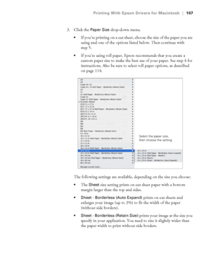 Page 107107
Printing With Epson Drivers for Macintosh|107
3. Click the Paper Size drop-down menu. 
If you’re printing on a cut sheet, choose the size of the paper you are 
using and one of the options listed below. Then continue with 
step 5.
If you’re using roll paper, Epson recommends that you create a 
custom paper size to make the best use of your paper. See step 4 for 
instructions. Also be sure to select roll paper options, as described 
on page 114.
The following settings are available, depending on the...