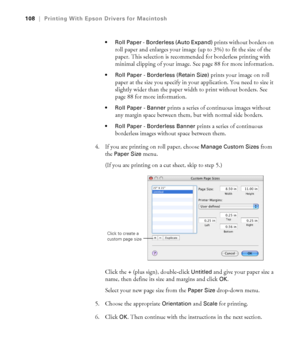 Page 108108
108|Printing With Epson Drivers for Macintosh
 Roll Paper - Borderless (Auto Expand) 
prints without borders on 
roll paper and enlarges your image (up to 3%) to fit the size of the 
paper. This selection is recommended for borderless printing with 
minimal clipping of your image. See page 88 for more information.
 Roll Paper - Borderless (Retain Size) prints your image on roll 
paper at the size you specify in your application. You need to size it 
slightly wider than the paper width to print...