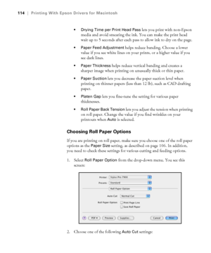 Page 114114
114|Printing With Epson Drivers for Macintosh
 Drying Time per Print Head Pass
 lets you print with non-Epson 
media and avoid smearing the ink. You can make the print head 
wait up to 5 seconds after each pass to allow ink to dry on the page. 
 Paper Feed Adjustment helps reduce banding. Choose a lower 
value if you see white lines on your prints, or a higher value if you 
see dark lines.
 Paper Thickness helps reduce vertical banding and creates a 
sharper image when printing on unusually thick or...