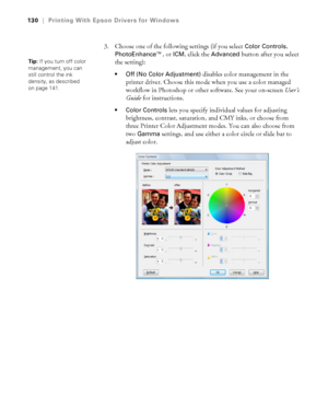 Page 130130
130|Printing With Epson Drivers for Windows
3. Choose one of the following settings (if you select Color Controls, 
PhotoEnhance™, or ICM, click the Advanced button after you select 
the setting):
 Off (No Color Adjustment) disables color management in the 
printer driver. Choose this mode when you use a color managed 
workflow in Photoshop or other software. See your on-screen User’s 
Guide for instructions.
 Color Controls lets you specify individual values for adjusting 
brightness, contrast,...