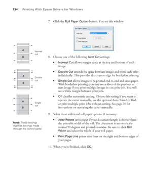 Page 134134
134|Printing With Epson Drivers for Windows
7. Click the Roll Paper Option button. You see this window:
8. Choose one of the following 
Auto Cut settings:
 allows margin space at the top and bottom of each 
image.
 Double Cut extends the space between images and trims each print 
individually. This provides the cleanest edge for borderless printing.
 Single Cut allows images to be printed end-to-end and saves paper. 
With borderless printing, you may see a sliver of the previous or 
next image if you...