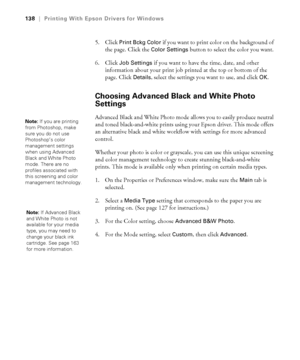 Page 138138
138|Printing With Epson Drivers for Windows
5. Click Print Bckg Color if you want to print color on the background of 
the page. Click the 
Color Settings button to select the color you want.
6. Click 
Job Settings if you want to have the time, date, and other 
information about your print job printed at the top or bottom of the 
page. Click 
Details, select the settings you want to use, and click OK.
Choosing Advanced Black and White Photo 
Settings
Advanced Black and White Photo mode allows you to...