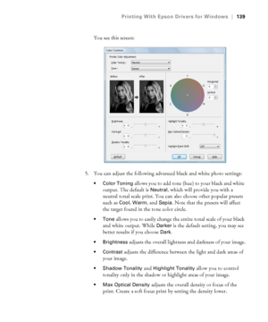 Page 139139
Printing With Epson Drivers for Windows|139
You see this screen:
5. You can adjust the following advanced black and white photo settings:
 Color Toning allows you to add tone (hue) to your black and white 
output. The default is 
Neutral, which will provide you with a 
neutral tonal scale print. You can also choose other popular presets 
such as 
Cool, Warm, and Sepia. Note that the presets will affect 
the target found in the tone color circle.
allows you to easily change the entire tonal scale of...