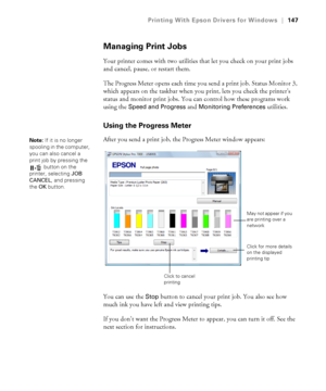 Page 147147
Printing With Epson Drivers for Windows|147
Managing Print Jobs
Your printer comes with two utilities that let you check on your print jobs 
and cancel, pause, or restart them. 
The Progress Meter opens each time you send a print job. Status Monitor 3, 
which appears on the taskbar when you print, lets you check the printer’s 
status and monitor print jobs. You can control how these programs work 
using the 
Speed and Progress and Monitoring Preferences utilities.
Using the Progress Meter
After you...