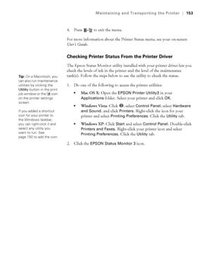 Page 153153
Maintaining and Transporting the Printer|153
4. Press   to exit the menu.
For more information about the Printer Status menu, see your on-screen 
User’s Guide.
Checking Printer Status From the Printer Driver
The Epson Status Monitor utility installed with your printer driver lets you 
check the levels of ink in the printer and the level of the maintenance 
tank(s). Follow the steps below to use the utility to check the status.
1. Do one of the following to access the printer utilities:
Mac OS X: Open...