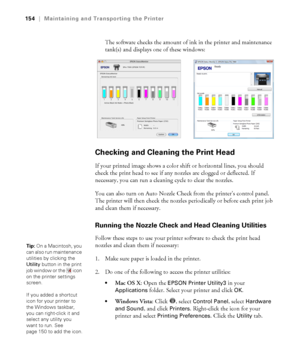 Page 154154
154|Maintaining and Transporting the Printer
The software checks the amount of ink in the printer and maintenance 
tank(s) and displays one of these windows:
Checking and Cleaning the Print Head
If your printed image shows a color shift or horizontal lines, you should 
check the print head to see if any nozzles are clogged or deflected. If 
necessary, you can run a cleaning cycle to clear the nozzles.
You can also turn on Auto Nozzle Check from the printer’s control panel. 
The printer will then...