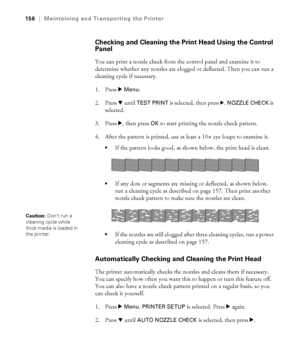 Page 156156
156|Maintaining and Transporting the Printer
Checking and Cleaning the Print Head Using the Control 
Panel
You can print a nozzle check from the control panel and examine it to 
determine whether any nozzles are clogged or deflected. Then you can run a 
cleaning cycle if necessary. 
1. Press r 
Menu. 
2. Press d until 
TEST PRINT is selected, then press r. NOZZLE CHECK is 
selected.
3. Press r
, then press OK to start printing the nozzle check pattern.
4. After the pattern is printed, use at least a...