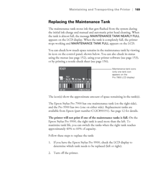 Page 169169
Maintaining and Transporting the Printer|169
Replacing the Maintenance Tank
The maintenance tank stores ink that gets flushed from the system during 
the initial ink charge and manual and automatic print head cleaning. When 
the tank is almost full, the message 
MAINTENANCE TANK NEARLY FULL 
appears on the LCD display. When the tank is completely full, the printer 
stops working and 
MAINTENANCE TANK FULL appears on the LCD. 
You can check how much space remains in the maintenance tank by viewing...