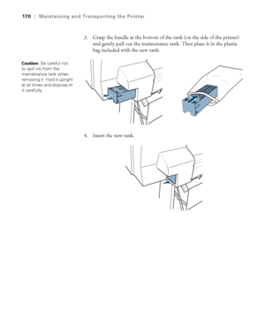 Page 170170
170|Maintaining and Transporting the Printer
3. Grasp the handle at the bottom of the tank (on the side of the printer) 
and gently pull out the maintenance tank. Then place it in the plastic 
bag included with the new tank.
4. Insert the new tank.
Caution: Be careful not 
to spill ink from the 
maintenance tank when 
removing it. Hold it upright 
at all times and dispose of 
it carefully. 
 