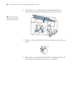 Page 174174
174|Maintaining and Transporting the Printer
4. Open the front cover and reinstall the packing material that you 
removed from the print head during setup. Then close the cover.
5. Before you remove the printer from the stand, make sure the casters are 
locked.
6. Remove the two wing nuts and lock washers securing the printer to the 
stand (underneath the printer). Keep them in a safe place.
Tip: For more secure 
transportation, tape all 
doors and covers shut.
 