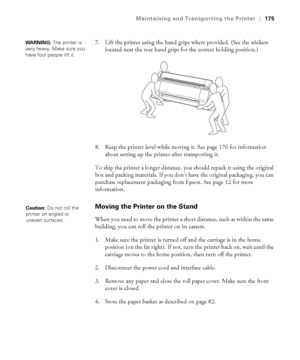 Page 175175
Maintaining and Transporting the Printer|175
7. Lift the printer using the hand grips where provided. (See the stickers 
located near the rear hand grips for the correct holding position.) 
8. Keep the printer level while moving it. See page 176 for information 
about setting up the printer after transporting it.
To ship the printer a longer distance, you should repack it using the original 
box and packing materials. If you don’t have the original packaging, you can 
purchase replacement packaging...