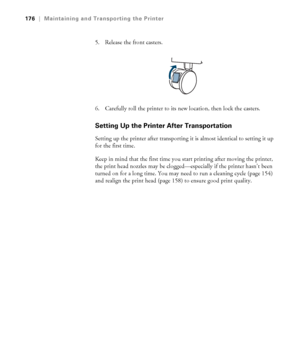 Page 176176
176|Maintaining and Transporting the Printer
5. Release the front casters.
6. Carefully roll the printer to its new location, then lock the casters. 
Setting Up the Printer After Transportation
Setting up the printer after transporting it is almost identical to setting it up 
for the first time. 
Keep in mind that the first time you start printing after moving the printer, 
the print head nozzles may be clogged—especially if the printer hasn’t been 
turned on for a long time. You may need to run a...