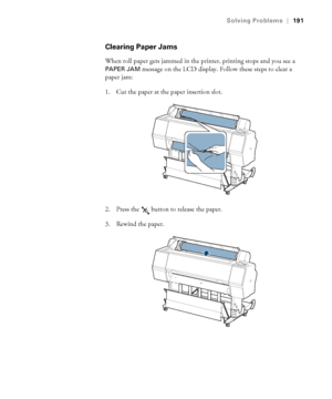 Page 191191
Solving Problems|191
Clearing Paper Jams
When roll paper gets jammed in the printer, printing stops and you see a 
PAPER JAM message on the LCD display. Follow these steps to clear a 
paper jam:
1. Cut the paper at the paper insertion slot.
2. Press the   button to release the paper.
3. Rewind the paper.
 