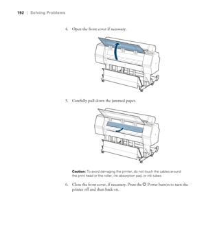 Page 192192
192|Solving Problems
4. Open the front cover if necessary.
5. Carefully pull down the jammed paper.
Caution: To avoid damaging the printer, do not touch the cables around 
the print head or the roller, ink absorption pad, or ink tubes. 
6. Close the front cover, if necessary. Press the PPower button to turn the 
printer off and then back on.
 