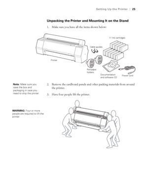 Page 2525
Setting Up the Printer|25
Unpacking the Printer and Mounting It on the Stand
1. Make sure you have all the items shown below:
2. Remove the cardboard panels and other packing materials from around 
the printer.
3. Have four people lift the printer.
Roll paper 
holders
Documentation 
and software CD
11 Ink cartridges
Power cord Cable guides
Printer
Note: Make sure you 
save the box and 
packaging in case you 
need to ship the printer.
WARNING: Four or more 
people are required to lift the 
printer. 
 