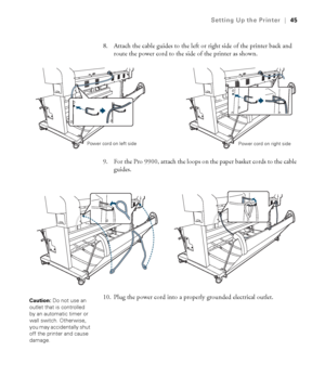 Page 4545
Setting Up the Printer|45
8. Attach the cable guides to the left or right side of the printer back and 
route the power cord to the side of the printer as shown.
9. For the Pro 9900, attach the loops on the paper basket cords to the cable 
guides.
10. Plug the power cord into a properly grounded electrical outlet.
Power cord on left side
Power cord on right side
Caution: Do not use an 
outlet that is controlled 
by an automatic timer or 
wall switch. Otherwise, 
you may accidentally shut 
off the...