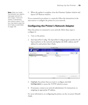 Page 5555
Setting Up the Printer|55
6. When the update is complete, close the Firmware Updater window and 
Epson LFP Remote window.
If you connected your printer to a network, follow the instructions in the 
next section to configure the printer for your network.
Configuring the Printer’s Network Adapter 
Once the printer is connected to your network, follow these steps to 
configure it:
1. Turn on the printer. 
2. Start EpsonNet Config. The EpsonNet Config program searches for all 
Epson printers on the...